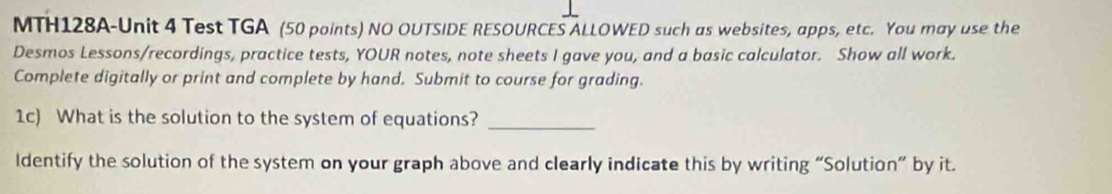 MTH128A-Unit 4 Test TGA (50 points) NO OUTSIDE RESOURCES ALLOWED such as websites, apps, etc. You may use the 
Desmos Lessons/recordings, practice tests, YOUR notes, note sheets I gave you, and a basic calculator. Show all work. 
Complete digitally or print and complete by hand. Submit to course for grading. 
1c) What is the solution to the system of equations?_ 
Identify the solution of the system on your graph above and clearly indicate this by writing “Solution” by it.