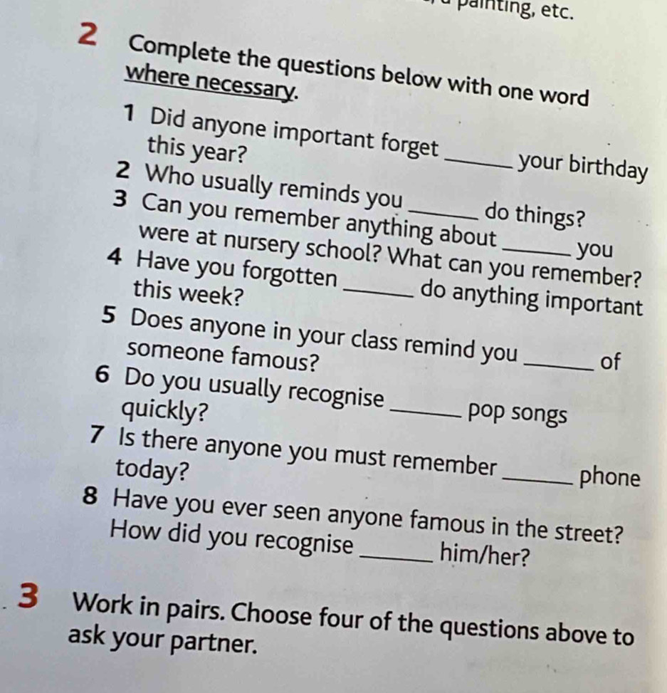 à painting, etc. 
2 Complete the questions below with one word 
where necessary. 
1 Did anyone important forget _your birthday 
this year? 
2 Who usually reminds you do things? 
3 Can you remember anything about 
you 
were at nursery school? What can you remember? 
4 Have you forgotten _do anything important 
this week? 
5 Does anyone in your class remind you_ 
someone famous? 
of 
6 Do you usually recognise _pop songs 
quickly? 
7 Is there anyone you must remember 
today? 
_phone 
8 Have you ever seen anyone famous in the street? 
How did you recognise _him/her? 
3 Work in pairs. Choose four of the questions above to 
ask your partner.