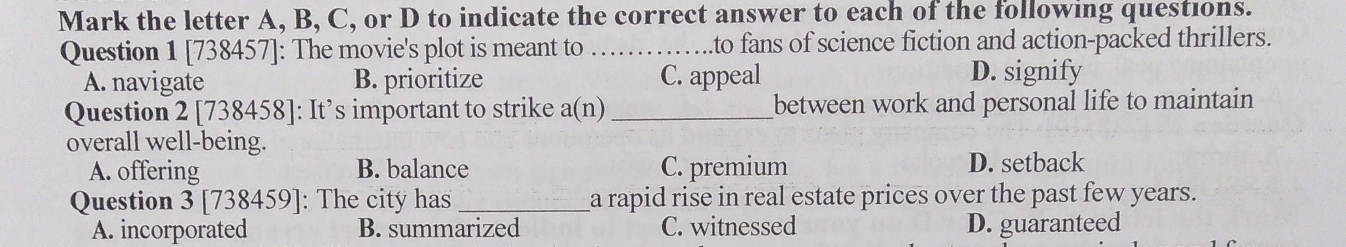 Mark the letter A, B, C, or D to indicate the correct answer to each of the following questions.
Question 1 [738457]: The movie's plot is meant to _to fans of science fiction and action-packed thrillers.
A. navigate B. prioritize C. appeal D. signify
Question 2 [738458]: It’s important to strike a(n) _between work and personal life to maintain 
overall well-being.
A. offering B. balance C. premium D. setback
Question 3 [738459]: The city has_ a rapid rise in real estate prices over the past few years.
A. incorporated B. summarized C. witnessed D. guaranteed