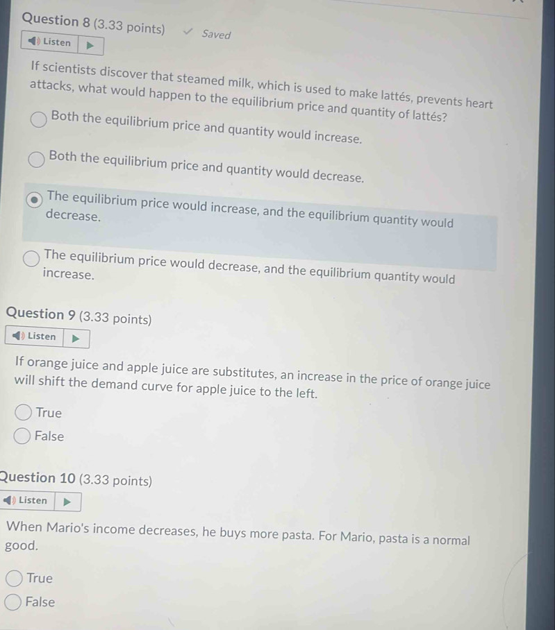 Saved
Listen
If scientists discover that steamed milk, which is used to make lattés, prevents heart
attacks, what would happen to the equilibrium price and quantity of lattés?
Both the equilibrium price and quantity would increase.
Both the equilibrium price and quantity would decrease.
The equilibrium price would increase, and the equilibrium quantity would
decrease.
The equilibrium price would decrease, and the equilibrium quantity would
increase.
Question 9 (3.33 points)
) Listen
If orange juice and apple juice are substitutes, an increase in the price of orange juice
will shift the demand curve for apple juice to the left.
True
False
Question 10 (3.33 points)
Listen
When Mario's income decreases, he buys more pasta. For Mario, pasta is a normal
good.
True
False