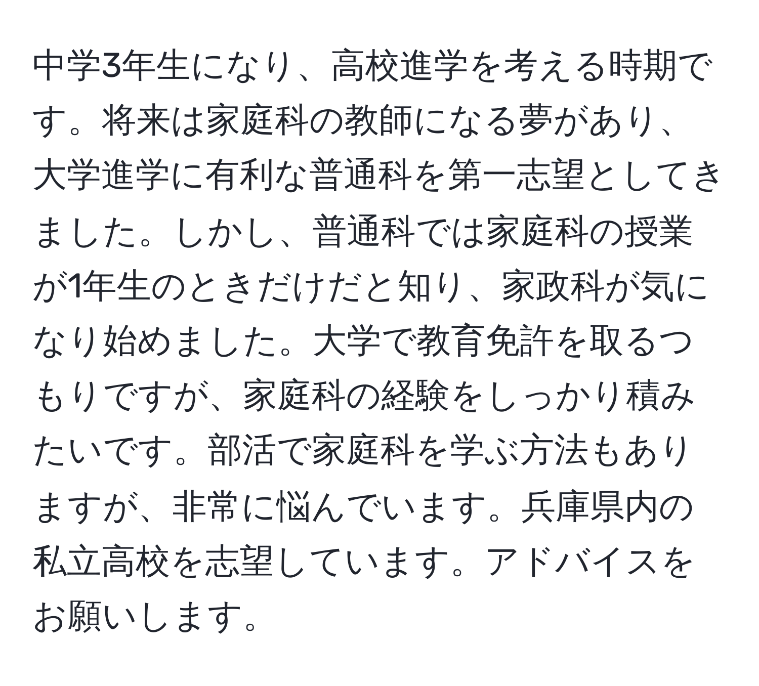 中学3年生になり、高校進学を考える時期です。将来は家庭科の教師になる夢があり、大学進学に有利な普通科を第一志望としてきました。しかし、普通科では家庭科の授業が1年生のときだけだと知り、家政科が気になり始めました。大学で教育免許を取るつもりですが、家庭科の経験をしっかり積みたいです。部活で家庭科を学ぶ方法もありますが、非常に悩んでいます。兵庫県内の私立高校を志望しています。アドバイスをお願いします。