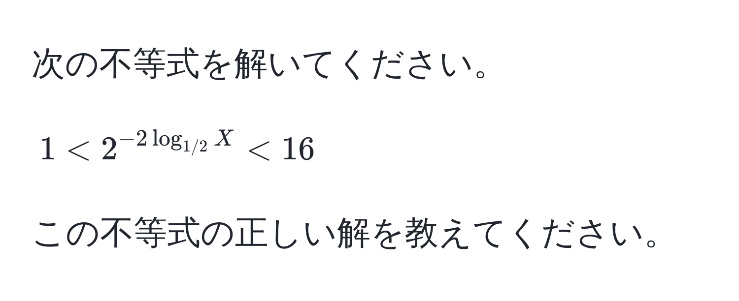 次の不等式を解いてください。  
$$1 < 2^(-2 log_1/2) X < 16$$  
この不等式の正しい解を教えてください。