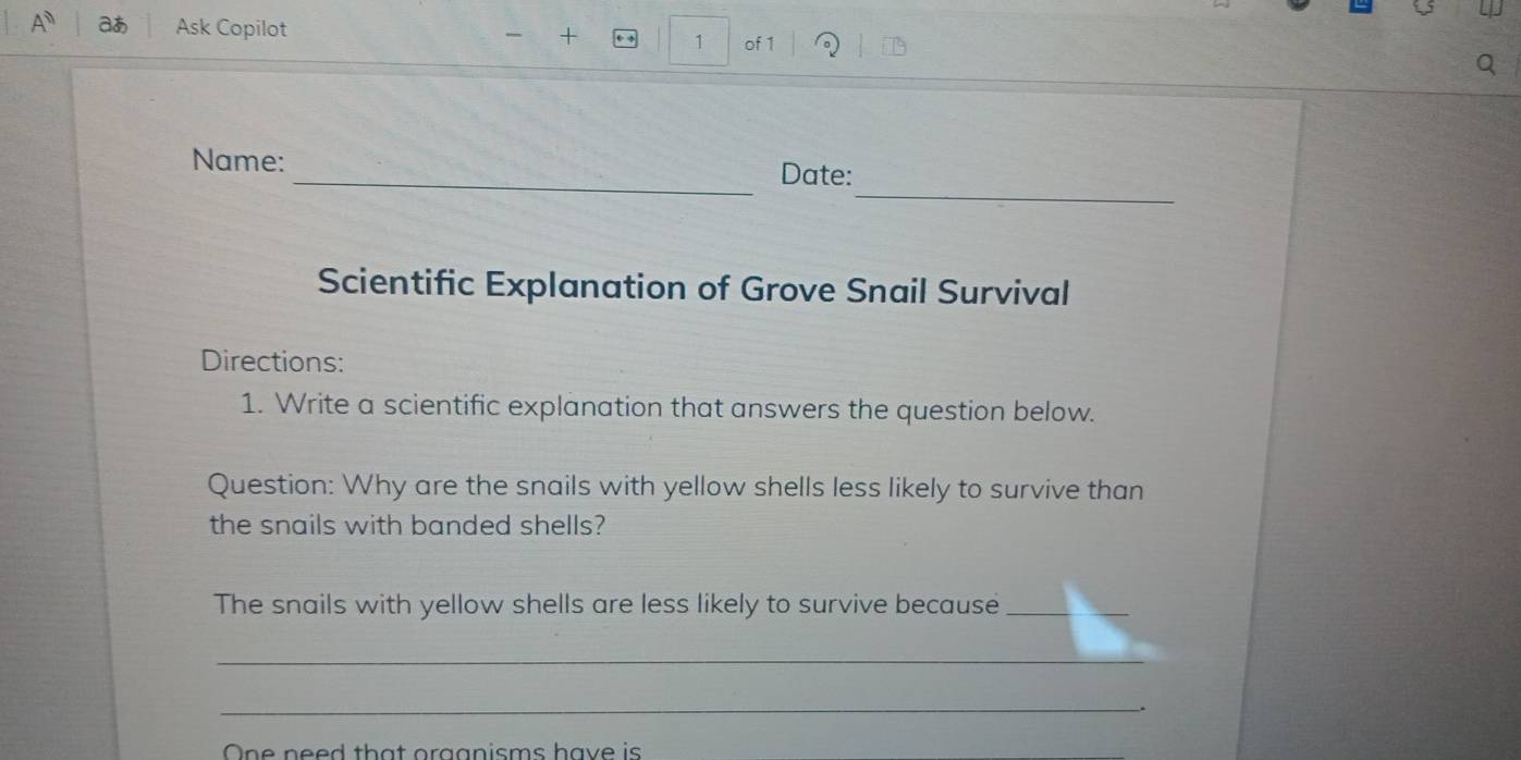 A^ aあ Ask Copilot + 1 of 1 
_ 
Name: _Date: 
Scientific Explanation of Grove Snail Survival 
Directions: 
1. Write a scientific explanation that answers the question below. 
Question: Why are the snails with yellow shells less likely to survive than 
the snails with banded shells? 
The snails with yellow shells are less likely to survive because_ 
_ 
_. 
One need that orggnisms have is