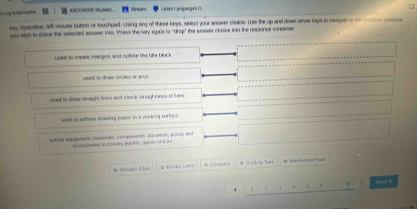 bonkmáka ASCENDER Student. Stream Learn Languages O...
kex Spacebac left mouse button or touchpad. Using any of these keys, select your answer choice. Use the up and down arrow keys to navigate to the respore cortane
you wish to place the selected answer into. Press the key again to "drop" the answer choice into the response container.
used to create margins and outline the title block
used to draw circles or arcs
used to draw straight lines and check straightness of lines
used to adhere drawing paper to a working surface
outline equipment, materials, components, ductwork, piping and
accessories to convey liquids, gases and air
# Straight Edge # Border Lines # Compass # Drafting Tape # Mechanical Plans
v 1 2 3 4 5 6 7 n 0 Nt