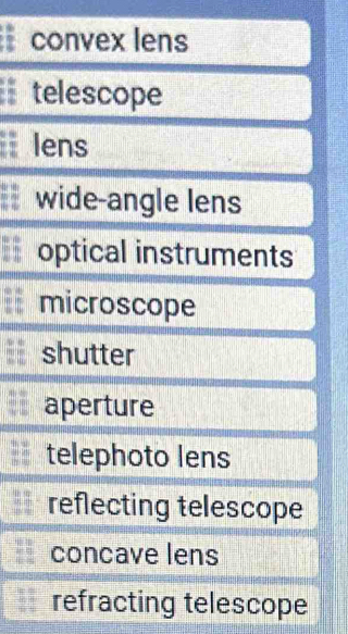 convex lens
telescope
lens
wide-angle lens
optical instruments
microscope
shutter
aperture
telephoto lens
reflecting telescope
concave lens
refracting telescope