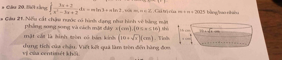 » Câu 20. Biết rằng ∈tlimits _3^(4frac 3x+2)x^2-3x+2dx=mln 3+nln 2 ,với m, n∈ Z. Giá trị của m+n+2025 bằng bao nhiêu
* Câu 21.Nếu cắt chậu nước có hình dạng như hình vẽ bằng mặt
phẳng song song và cách mặt đáy x(cm),(0≤ x≤ 16) thì
mặt cắt là hình tròn có bán kính (10+sqrt(x))(cm). Tính
dung tích của chậu. Viết kết quả làm tròn đến hàng đơn
vị của centimét khối.