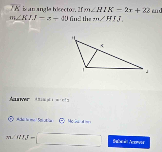 overline IK is an angle bisector. If m∠ HIK=2x+22 and
m∠ KIJ=x+40 find the m∠ HIJ. 
Answer Attempt 1 out of 2 
+ Additional Solution No Solution
m∠ HIJ=□ Submit Answer