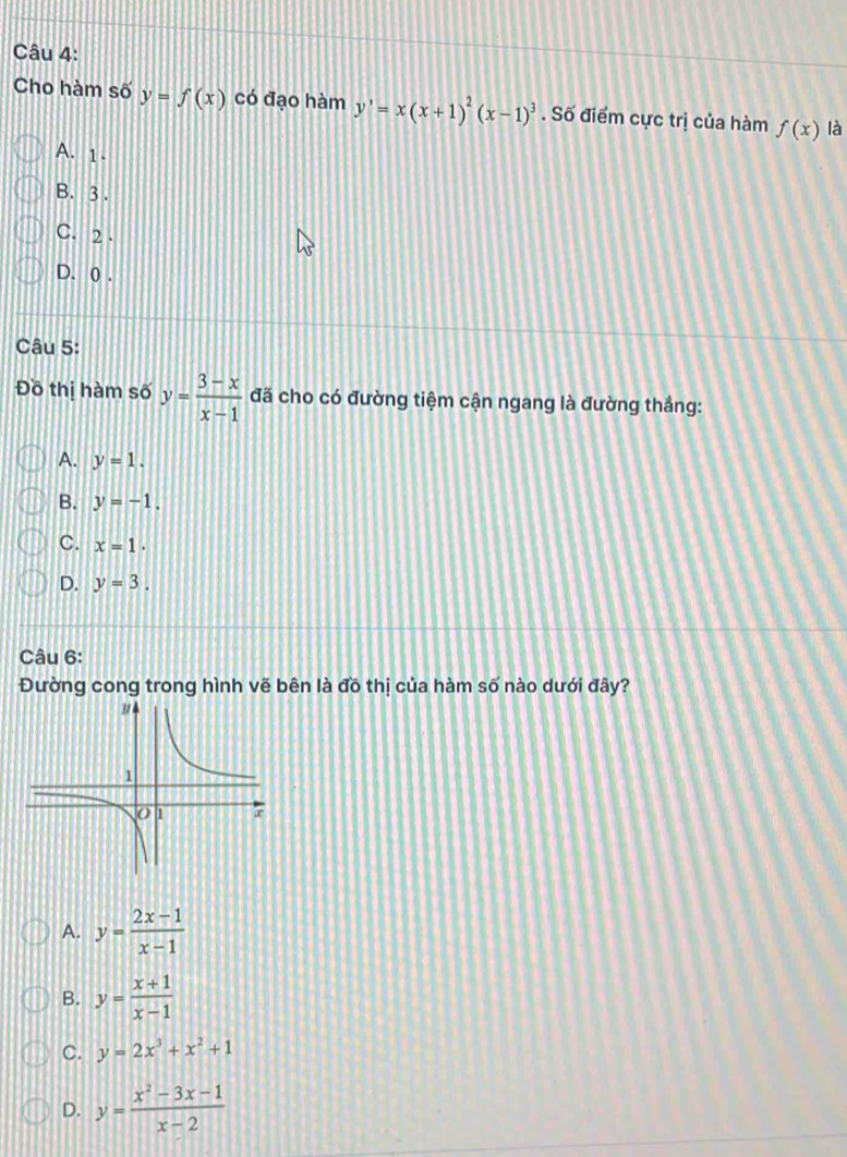 Cho hàm số y=f(x) có đạo hàm y'=x(x+1)^2(x-1)^3. Số điểm cực trị của hàm f(x) là
A. 1.
B. 3.
C. 2.
D. 0.
Câu 5:
Đồ thị hàm số y= (3-x)/x-1  đã cho có đường tiệm cận ngang là đường thắng:
A. y=1.
B. y=-1.
C. x=1.
D. y=3. 
Câu 6:
Đường cong trong hình vẽ bên là đồ thị của hàm số nào dưới đây?
A. y= (2x-1)/x-1 
B. y= (x+1)/x-1 
C. y=2x^3+x^2+1
D. y= (x^2-3x-1)/x-2 