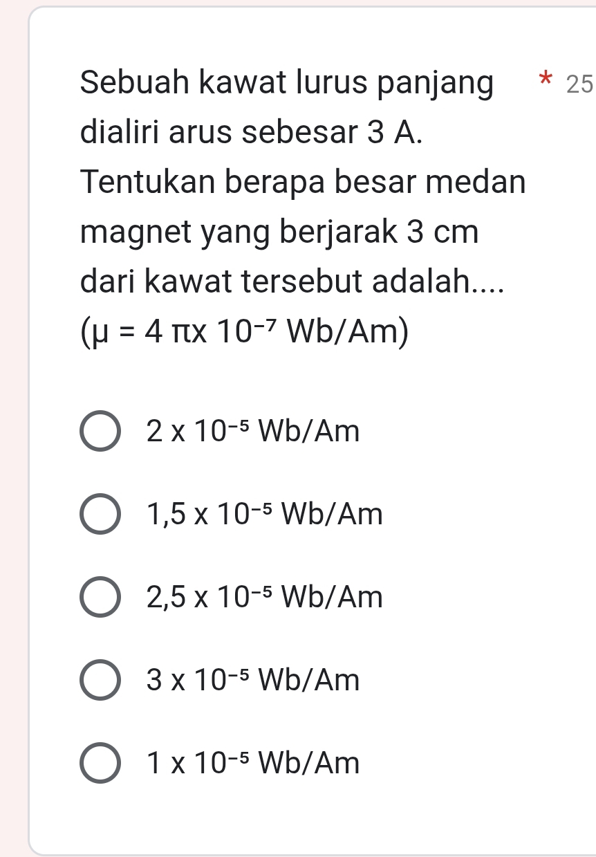 Sebuah kawat lurus panjang 25
dialiri arus sebesar 3 A.
Tentukan berapa besar medan
magnet yang berjarak 3 cm
dari kawat tersebut adalah....
(mu =4π * 10^(-7) Wb/Am)
2* 10^(-5)Wb/Am
1,5* 10^(-5)Wb, I Am
2,5* 10^(-5)V W k /Am
3* 10^(-5)Wb/Am
1* 10^(-5)Wb/Am