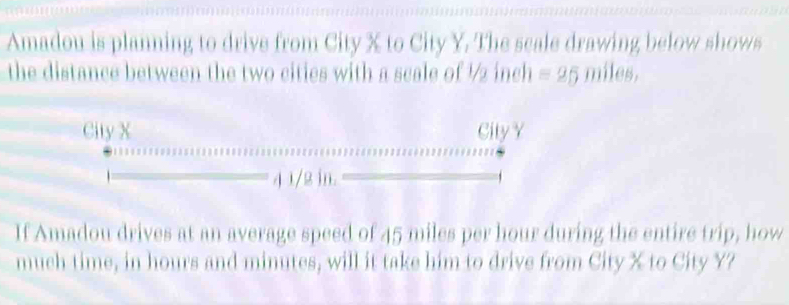 Amadou is planning to drive from City X to City Y. The scale drawing below shows 
the distance between the two cities with a scale of ½ inch =25 miles, 
City X City Y
4 1/2 in. 
If Amadou drives at an average speed of 45 miles per hour during the entire trip, how 
much time, in hours and minutes, will it take him to drive from City X to City Y?