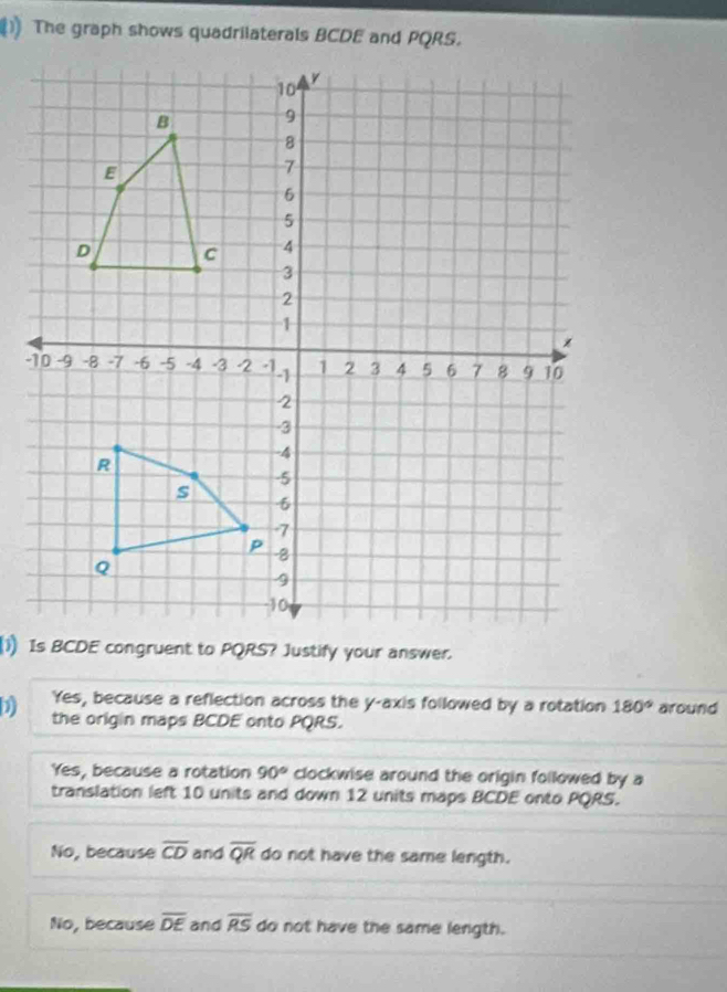 The graph shows quadrilaterals BCDE and PQRS.
D Yes, because a reflection across the y-axis followed by a rotation 180° around
the origin maps BCDE onto PQRS.
Yes, because a rotation 90° clockwise around the origin followed by a
translation left 10 units and down 12 units maps BCDE onto PQRS.
No, because overline CD and overline QR do not have the same length.
No, because overline DE and overline RS do not have the same length.