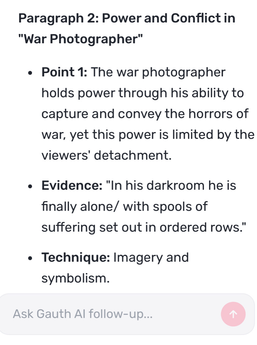 Paragraph 2: Power and Conflict in 
"War Photographer" 
Point 1: The war photographer 
holds power through his ability to 
capture and convey the horrors of 
war, yet this power is limited by the 
viewers' detachment. 
Evidence: "In his darkroom he is 
finally alone/ with spools of 
suffering set out in ordered rows." 
Technique: Imagery and 
symbolism. 
Ask Gauth Al follow-up...