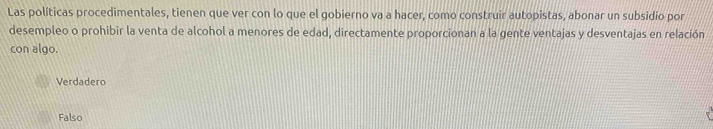 Las políticas procedimentales, tienen que ver con lo que el gobierno va a hacer, como construir autopistas, abonar un subsidio por
desempleo o prohibir la venta de alcohol a menores de edad, directamente proporcionan a la gente ventajas y desventajas en relación
con algo.
Verdadero
Falso