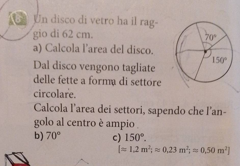 Un disco di vetro ha il rag-
gio di 62 cm.
a) Calcola l’area del disco.
Dal disco vengono tagliate
delle fette a forma di settore
circolare.
Calcola l’area dei settori, sapendo che l’an-
golo al centro è ampio .
b) 70° c) 150°.
[approx 1,2m^2;approx 0,23m^2;approx 0,50m^2]