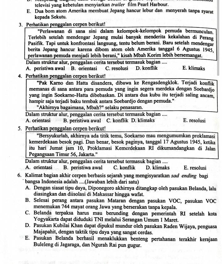 televisi yang kebetulan menyiarkan trailer film Pearl Harbour.
E. Dua bom atom Amerika membuat Jepang hancur lebur dan menyerah tanpa syarat
kepada Sekutu.
3. Perhatikan penggalan cerpen berikut!
"Perlawanan di sana sini dalam kelompok-kelompok pemuda bermunculan.
Terlebih setelah mendengar Jepang mulai banyak menderita kekalahan di Perang
Pasifik. Tapi untuk konfrontasi langsung, tentu belum berani. Baru setelah mendengar
berita Jepang hancur karena dibom atom oleh Amerika tanggal 6 Agustus 1945,
perlawanan pemuda menjadi lebih berani," kisah Mbah Korim lebih bersemangat.
Dalam struktur alur, penggalan cerita tersebut termasuk bagian .... E. klimaks
A. peristiwa awal B. orientasi C. resolusi D. konflik
4. Perhatikan penggalan cerpen berikut!
''Pak Karno dan Hatta disandera, dibawa ke Rengasdengklok. Terjadi konflik
memanas di sana antara para pemuda yang ingin segera merdeka dengan Soebardjo
yang ingin Soekarno-Hatta dibebaskan. Di antara dua kubu itu terjadi saling ancam,
hampir saja terjadi baku tembak antara Soebardjo dengan pemuda."
"Akhirnya bagaimana, Mbah?" selaku penasaran.
Dalam struktur alur, penggalan cerita tersebut termasuk bagian ....
A. orientasi B. peristiwa awal C. konflik D. klimaks E. resolusi
5. Perhatikan penggalan cerpen berikut!
"Bersyukurlah, akhirnya ada titik temu, Soekarno mau mengumumkan proklamasi
kemerdekaan besok pagi. Dan benar, besok paginya, tanggal 17 Agustus 1945, ketika
itu hari Jumat jam 10, Proklamasi Kemerdekaan RI dikumandangkan di Jalan
Pegangsaan Timur 56, Jakarta."
Dalam struktur alur, penggalan cerita tersebut termasuk bagian ....
A. orientasi B. peristiwa awal C. konflik D. klimaks E. resolusi
6. Kalimat bagian akhir cerpen berbasis sejarah yang mengisyaratkan sɑd ending bagi
bangsa Indonesia adalah ....(Jawaban lebih dari satu)
A. Dengan siasat tipu daya, Diponegoro akhirnya ditangkap oleh pasukan Belanda, lalu
diasingkan dan diisolasi di Makassar hingga wafat.
B. Selesai perang antara pasukan Mataran dengan pasukan VOC, pasukan VOC
menemukan 744 mayat orang Jawa yang berserakan tanpa kepala.
C. Belanda terpaksa harus mau berunding dengan pemerintah RI setelah kota
Yogyakarta dapat diduduki TNI melalui Serangan Umum 1 Maret.
D. Pasukan Kubilai Khan dapat dipukul mundur oleh pasukan Raden Wijaya, penguasa
Majapahit, dengan taktik tipu daya yang sangat cerdas.
E. Pasukan Belanda berhasil menaklukkan benteng pertahanan terakhir kerajaan
Buleleng di Jagaraga, dan Ngurah Rai pun gugur.