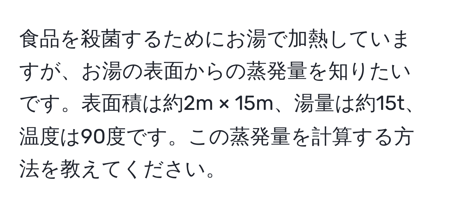 食品を殺菌するためにお湯で加熱していますが、お湯の表面からの蒸発量を知りたいです。表面積は約2m × 15m、湯量は約15t、温度は90度です。この蒸発量を計算する方法を教えてください。
