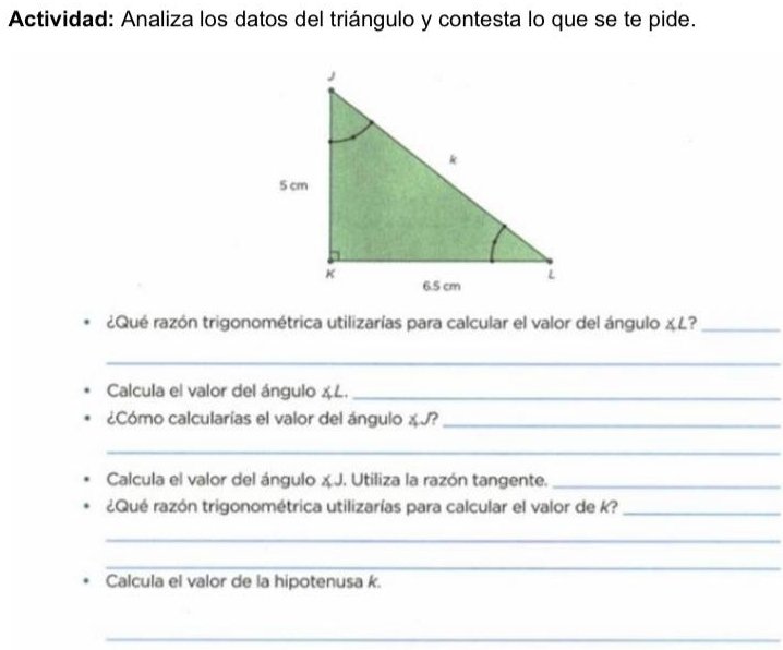 Actividad: Analiza los datos del triángulo y contesta lo que se te pide. 
¿Qué razón trigonométrica utilizarías para calcular el valor del ángulo χL?_ 
_ 
Calcula el valor del ángulo & L._ 
¿Cómo calcularías el valor del ángulo χ J?_ 
_ 
Calcula el valor del ángulo x J. Utiliza la razón tangente._ 
¿Qué razón trigonométrica utilizarías para calcular el valor de k?_ 
_ 
_ 
Calcula el valor de la hipotenusa k. 
_