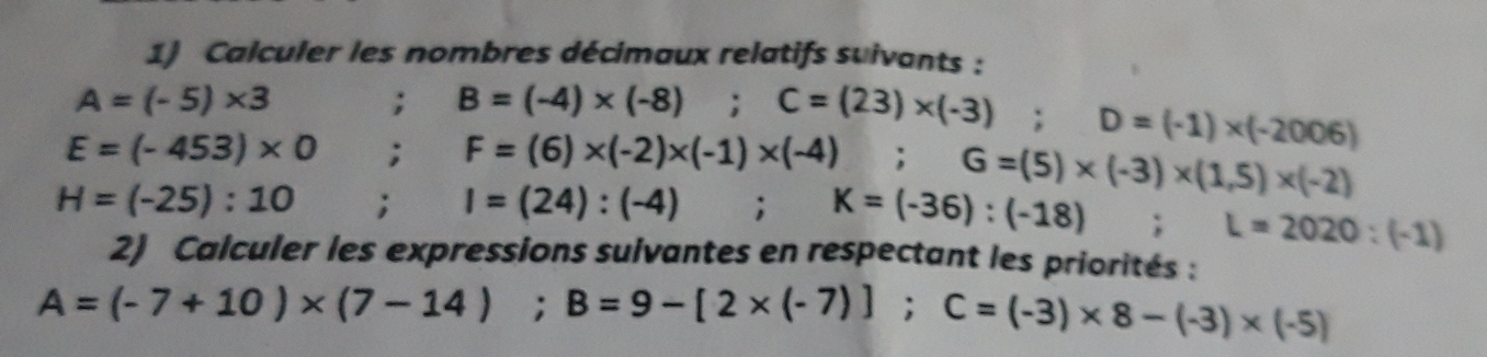 Calculer les nombres décimaux relatifs suivants :
A=(-5)* 3; B=(-4)* (-8) : C=(23)* (-3); D=(-1)* (-2006)
E=(-453)* 0; F=(6)* (-2)* (-1)* (-4); G=(5)* (-3)* (1,5)* (-2)
H=(-25):10; I=(24):(-4); K=(-36):(-18); L=2020:(-1)
2) Calculer les expressions sulvantes en respectant les priorités :
A=(-7+10)* (7-14); B=9-[2* (-7)]; C=(-3)* 8-(-3)* (-5)