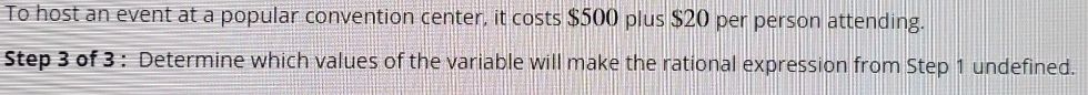 To host an event at a popular convention center, it costs $500 plus $20 per person attending. 
Step 3 of 3 : Determine which values of the variable will make the rational expression from Step 1 undefined.