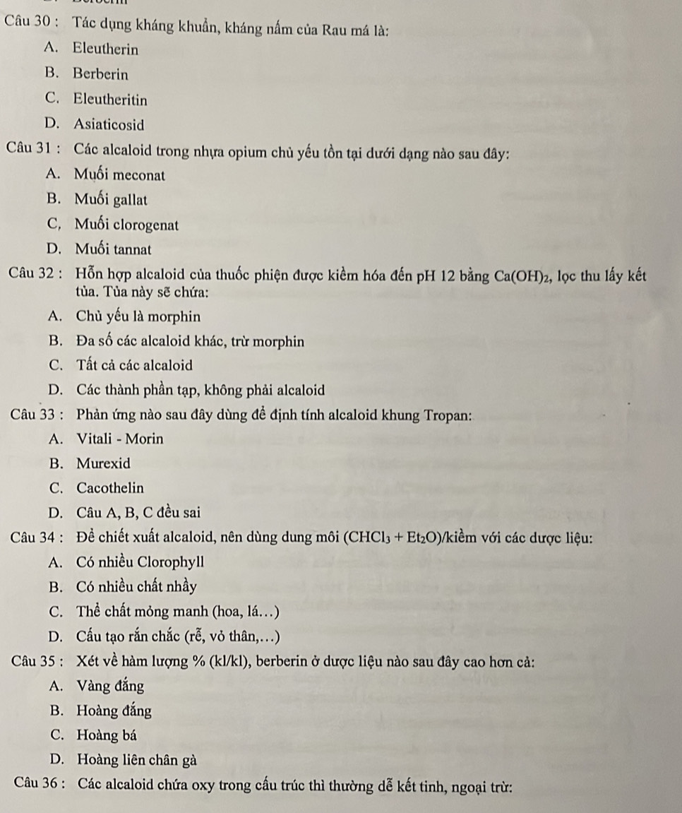 Tác dụng kháng khuẩn, kháng nấm của Rau má là:
A. Eleutherin
B. Berberin
C. Eleutheritin
D. Asiaticosid
Câu 31 : Các alcaloid trong nhựa opium chủ yếu tồn tại dưới dạng nào sau đây:
A. Muối meconat
B. Muối gallat
C, Muối clorogenat
D. Muối tannat
Câu 32 : Hỗn hợp alcaloid của thuốc phiện được kiềm hóa đến pH 12 bằng 3 Ca(OH)₂, lọc thu lấy kết
tủa. Tủa này sẽ chứa:
A. Chủ yếu là morphin
B. Đa số các alcaloid khác, trừ morphin
C. Tất cả các alcaloid
D. Các thành phần tạp, không phải alcaloid
Câu 33 : Phản ứng nào sau đây dùng để định tính alcaloid khung Tropan:
A. Vitali - Morin
B. Murexid
C. Cacothelin
D. Câu A, B, C đều sai
Câu 34 : Để chiết xuất alcaloid, nên dùng dung môi (CHCl₃ + Et₂O)/kiểm với các dược liệu:
A. Có nhiều Clorophyll
B. Có nhiều chất nhầy
C. Thể chất mỏng manh (hoa, lá.)
D. Cấu tạo rắn chắc (rễ, vỏ thân,…)
Câu 35 : Xét về hàm lượng % (kl/kl), berberin ở dược liệu nào sau đây cao hơn cả:
A. Vàng đắng
B. Hoàng đắng
C. Hoàng bá
D. Hoàng liên chân gà
Câu 36 : Các alcaloid chứa oxy trong cấu trúc thì thường dễ kết tinh, ngoại trừ: