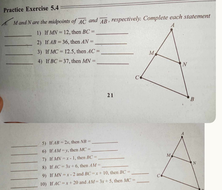 Practice Exercise 5.4 
A. M and N are the midpoints of overline AC and overline AB , respectively. Complete each statement 
_1) If MN=12 , then BC= _ 
_2) If AB=36 , then AN= _ 
_3) If MC=12.5 , then AC= _ 
_4) If BC=37 , then MN= _ 
21 
_ 
5) If AB=2x , then NB= _ 
_ 
6) If. AM=y , then MC= _ 
7) If MN=x-1 , then BC= _ 
_ 
8) If AC=3x+6 , then AM= _ 
_ 
_ 
9) If MN=x-2 and BC=x+10 , then BC= _ 
_ 
10) If AC=x+20 and AM=3x+5 , then MC= _