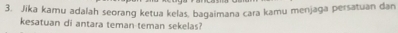 Jika kamu adalah seorang ketua kelas, bagaimana cara kamu menjaga persatuan dan 
kesatuan di antara teman teman sekelas?