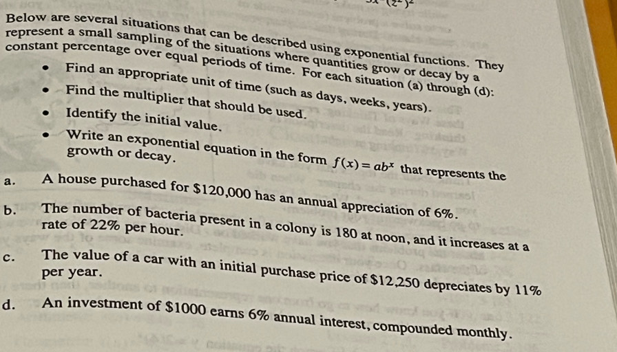3x(z^2)^2
Below are several situations that can be described using exponential functions. They
represent a small sampling of the situations where quantities grow or decay by a
constant percentage over equal periods of time. For each situation (a) through (d):
Find an appropriate unit of time (such as days, weeks, years)
Find the multiplier that should be used.
Identify the initial value.
Write an exponential equation in the form f(x)=ab^x
growth or decay. that represents the
a. A house purchased for $120,000 has an annual appreciation of 6%.
rate of 22% per hour.
b. The number of bacteria present in a colony is 180 at noon, and it increases at a
c. The value of a car with an initial purchase price of $12,250 depreciates by 11% per year.
d. An investment of $1000 earns 6% annual interest, compounded monthly.