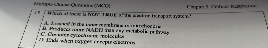 Questions (MCQ)
Chapter 5: Cellular Respiration
13. Which of these is NOT TRUE of the electron transport system?
A. Located in the inner membrane of mitochondria
B. Produces more NADH than any metabolic pathway
C. Contains cytochrome molecules
D. Ends when oxygen accepts electrons