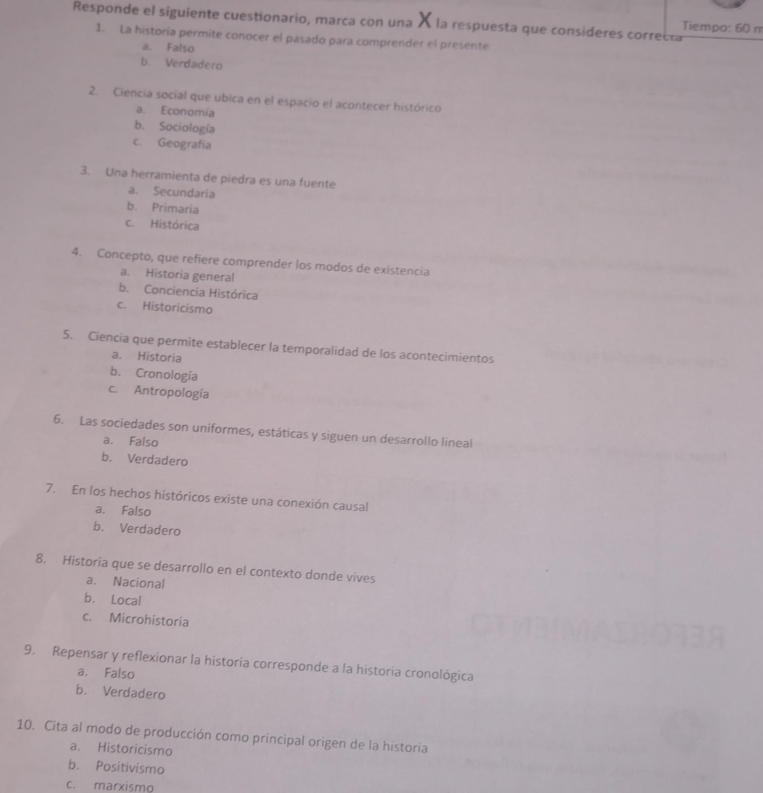 Responde el siguiente cuestionario, marca con una À la respuesta que consideres correcta
Tiempo: 60 m
1. La historia permite conocer el pasado para comprender el presente
a. Falso
b. Verdadero
2. Ciencia social que ubica en el espacio el acontecer histórico
a. Economía
b. Sociología
c. Geografía
3. Una herramienta de piedra es una fuente
a. Secundaria
b. Primaria
c. Histórica
4. Concepto, que refiere comprender los modos de existencia
a. Historia general
b. Conciencia Histórica
c. Historicismo
5. Ciencia que permite establecer la temporalidad de los acontecimientos
a. Historia
b. Cronología
c. Antropología
6. Las sociedades son uniformes, estáticas y siguen un desarrollo lineal
a. Falso
b. Verdadero
7. En los hechos históricos existe una conexión causal
a. Falso
b. Verdadero
8. Historia que se desarrollo en el contexto donde vives
a. Nacional
b. Local
c. Microhistoria
9. Repensar y reflexionar la historia corresponde a la historia cronológica
a. Falso
b. Verdadero
10. Cita al modo de producción como principal origen de la historia
a. Historicismo
b. Positivismo
c. marxismo