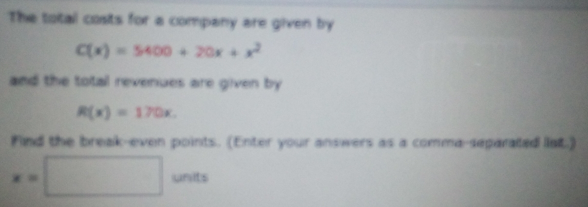 The total costs for a company are given by
C(x)=5400+20x+x^2
and the total revenues are given by
R(x)=170x. 
Find the break-even points. (Enter your answers as a comma-separated lat.)
x=□ units