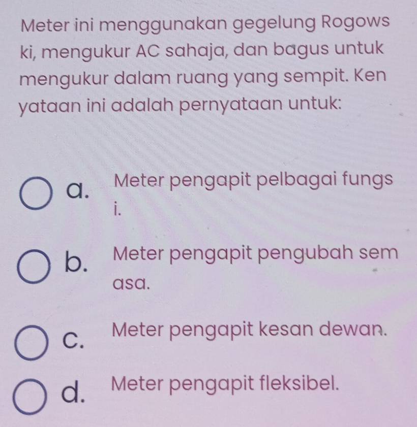 Meter ini menggunakan gegelung Rogows
ki, mengukur AC sahaja, dan bagus untuk
mengukur dalam ruang yang sempit. Ken
yataan ini adalah pernyataan untuk:
a. Meter pengapit pelbagai fungs
i.
b. Meter pengapit pengubah sem
asa.
C. Meter pengapit kesan dewan.
d. Meter pengapit fleksibel.