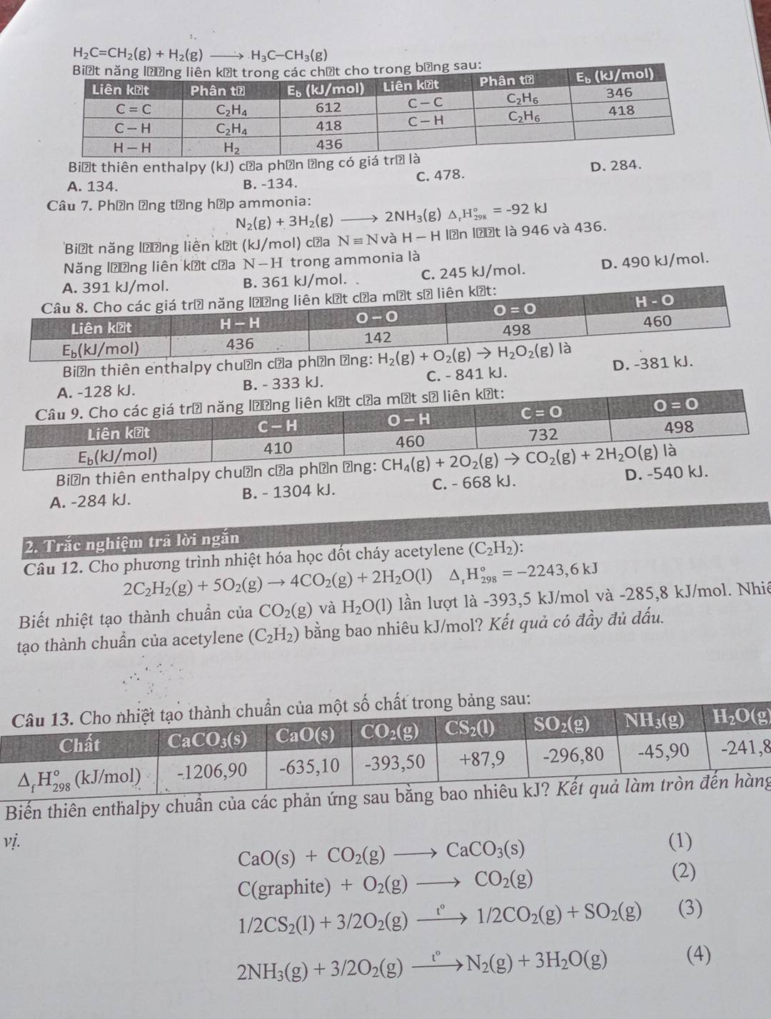 H_2C=CH_2(g)+H_2(g)_  H_3C-CH_3(g)
Biệt thiên enthalpy (kJ) cửa phần ựng có giá
A. 134. B. -134. C. 478. D. 284.
Câu 7. Phần Ông tổng hập ammonia:
N_2(g)+3H_2(g)to 2NH_3(g) △ _rH_(298)°=-92kJ
Biết năng lượng liên kết (kJ/mol) cửa Nequiv NvaH-H lān lॆợt là 946 và 436.
Năng lương liên kết cầa N-H trong ammonia là
B. 361 kJ/mol. C. 245 kJ/mol. D. 490 kJ/mol.
Biến thiên enthalpy chuẩn cửa phần ảng:
B. - 333 kJ. C. - 841 kJ. D. -381 kJ.
Biến thiên enthalpy chuẩn cử
A. -284 kJ. B. - 1304 kJ. C. - 668 kJ. D. -540 kJ.
2. Trắc nghiệm trả lời ngăn
Câu 12. Cho phương trình nhiệt hóa học đốt cháy acetylene (C_2H_2):
2C_2H_2(g)+5O_2(g)to 4CO_2(g)+2H_2O(l)△ _1H_(298)°=-2243,6kJ
Biết nhiệt tạo thành chuẩn của CO_2(g) và H_2O(l) lần lượt là -393,5 kJ/mol và -285,8 kJ/mol. Nhiê
tạo thành chuẩn của acetylene (C_2H_2) bằng bao nhiêu kJ/mol? Kết quả có đầy đủ dấu.
8
Biến thiên enthalpy chuẩn của các phản ứng saug
vị. (1)
CaO(s)+CO_2(g)to CaCO_3(s)
C(graphite)+O_2(g)to CO_2(g) (2)
1/2CS_2(l)+3/2O_2(g)xrightarrow l°1/2CO_2(g)+SO_2(g) (3)
2NH_3(g)+3/2O_2(g)xrightarrow t°N_2(g)+3H_2O(g)
(4)