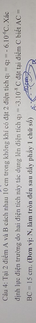 Tại 2 điểm A và B cách nhau 10 cm trong không khí có đặt 2 điện tích q_1=q_2=-6.10^(-6)C. Xác 
định lực điện trường do hai điện tích này tác dụng lên điện tích q_3=-3.10^(-8)C đặt tại điểm C biết AC=
BC=15cm. (Đon vị: N, làm tròn đến sau dấy phẩy 1 chữ số)