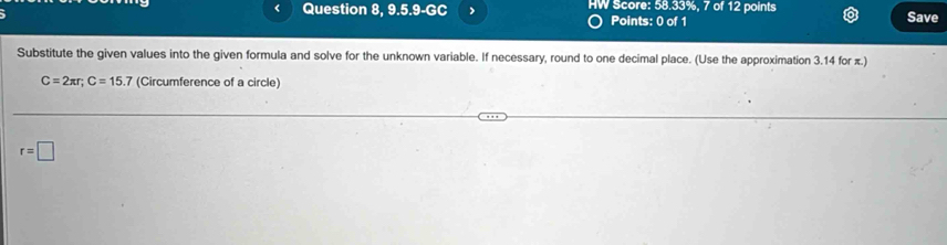 Question 8, 9.5.9-GC > HW Score: 58.33%, 7 of 12 points Save 
Points: 0 of 1 
Substitute the given values into the given formula and solve for the unknown variable. If necessary, round to one decimal place. (Use the approximation 3.14 for π.)
C=2π r; C=15.7 (Circumference of a circle)
r=□