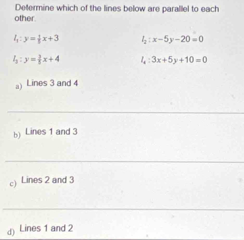 Determine which of the lines below are parallel to each
other.
l_1:y= 1/5 x+3
l_2:x-5y-20=0
l_3:y= 3/5 x+4
l_4:3x+5y+10=0
a) Lines 3 and 4
_
b) Lines 1 and 3
_
c) Lines 2 and 3
_
d) Lines 1 and 2