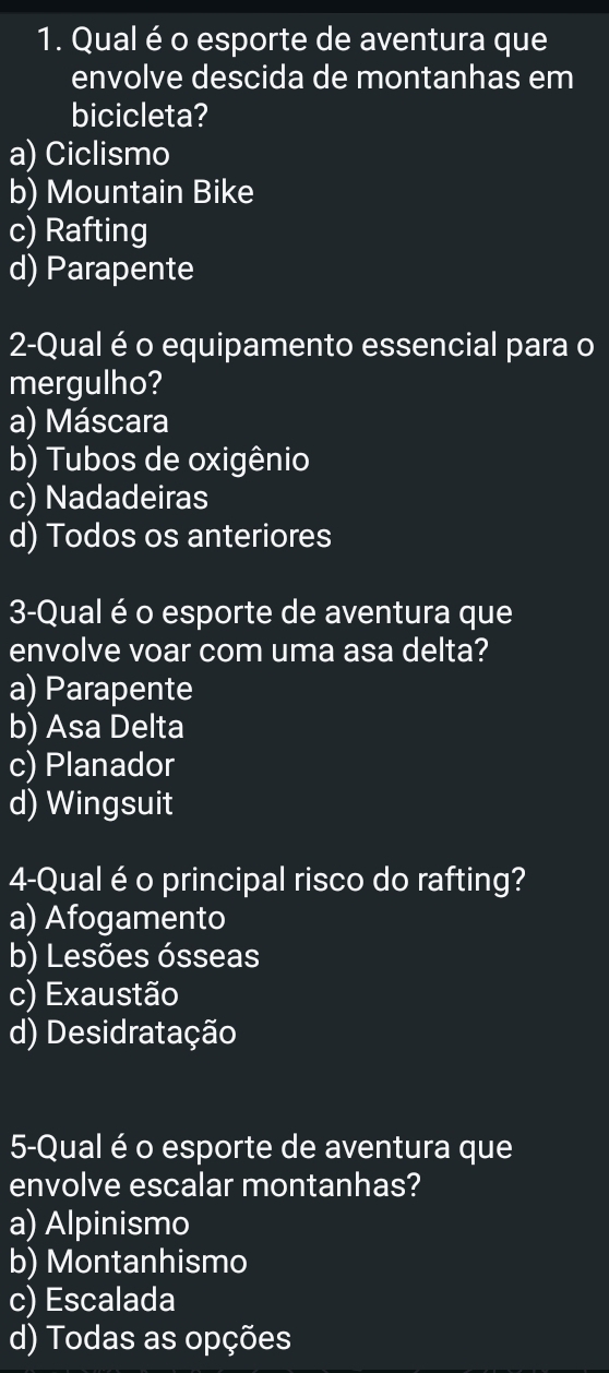 Qual é o esporte de aventura que
envolve descida de montanhas em
bicicleta?
a) Ciclismo
b) Mountain Bike
c) Rafting
d) Parapente
2-Qual é o equipamento essencial para o
mergulho?
a) Máscara
b) Tubos de oxigênio
c) Nadadeiras
d) Todos os anteriores
3-Qual é o esporte de aventura que
envolve voar com uma asa delta?
a) Parapente
b) Asa Delta
c) Planador
d) Wingsuit
4-Qual é o principal risco do rafting?
a) Afogamento
b) Lesões ósseas
c) Exaustão
d) Desidratação
5-Qual é o esporte de aventura que
envolve escalar montanhas?
a) Alpinismo
b) Montanhismo
c) Escalada
d) Todas as opções