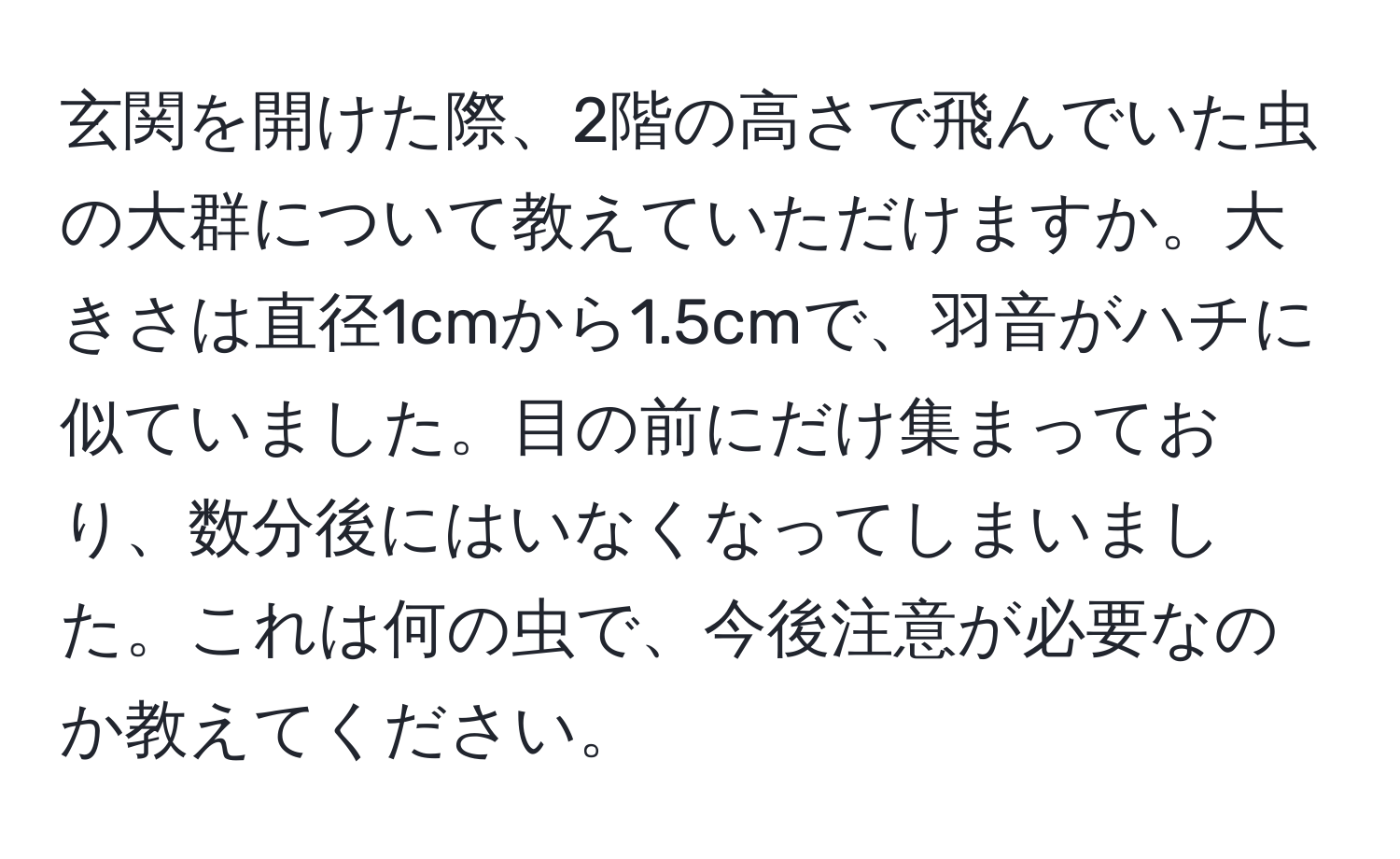 玄関を開けた際、2階の高さで飛んでいた虫の大群について教えていただけますか。大きさは直径1cmから1.5cmで、羽音がハチに似ていました。目の前にだけ集まっており、数分後にはいなくなってしまいました。これは何の虫で、今後注意が必要なのか教えてください。