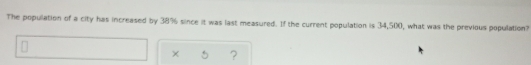 The popullation of a city has increased by 38% since it was last measured. If the current population is 34,500, what was the previous population?