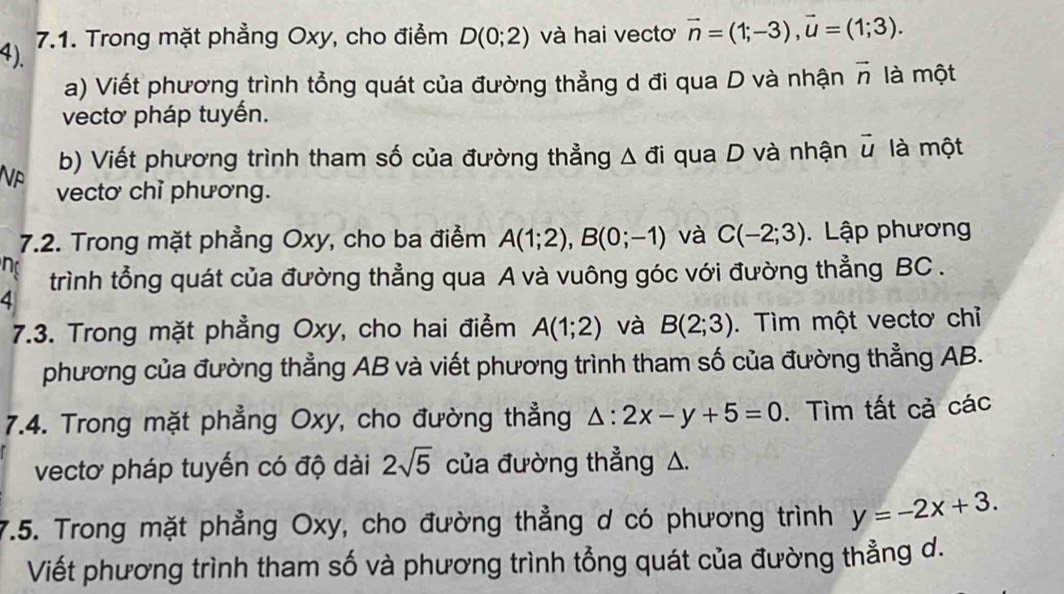 4). 7.1. Trong mặt phẳng Oxy, cho điểm D(0;2) và hai vecto vector n=(1;-3), vector u=(1;3). 
a) Viết phương trình tổng quát của đường thẳng d đi qua D và nhận vector n là một 
vectơ pháp tuyến. 
Np b) Viết phương trình tham số của đường thẳng △ di qua D và nhận vector u là một 
vectơ chỉ phương. 
7.2. Trong mặt phẳng Oxy, cho ba điểm A(1;2), B(0;-1) và C(-2;3). Lập phương 
n 
trình tổng quát của đường thẳng qua A và vuông góc với đường thẳng BC. 
4 
7.3. Trong mặt phẳng Oxy, cho hai điểm A(1;2) và B(2;3). Tìm một vectơ chỉ 
phương của đường thẳng AB và viết phương trình tham số của đường thẳng AB. 
7.4. Trong mặt phẳng Oxy, cho đường thẳng △ :2x-y+5=0. Tìm tất cả các 
vectơ pháp tuyến có độ dài 2sqrt(5) của đường thẳng △. 
7.5. Trong mặt phẳng Oxy, cho đường thẳng d có phương trình y=-2x+3. 
Viết phương trình tham số và phương trình tổng quát của đường thẳng d.