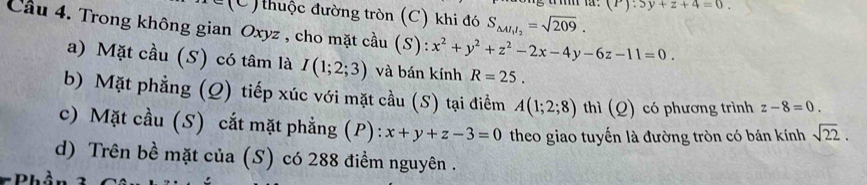 (P):5y+z+4=0. 
C thuộc đường tròn (C) khi đó S_△ AI_1I_2=sqrt(209). 
Cầu 4. Trong không gian Oxyz , cho mặt cầu (S): x^2+y^2+z^2-2x-4y-6z-11=0. 
a) Mặt cầu (S) có tâm là I(1;2;3) và bán kính R=25. 
b) Mặt phẳng (Q) tiếp xúc với mặt cầu (S) tại điểm A(1;2;8) thì (Q) có phương trình z-8=0. 
c) Mặt cầu (S) cắt mặt phẳng (P): x+y+z-3=0 theo giao tuyến là đường tròn có bán kính sqrt(22). 
d) Trên bề mặt của (S) có 288 điểm nguyên .