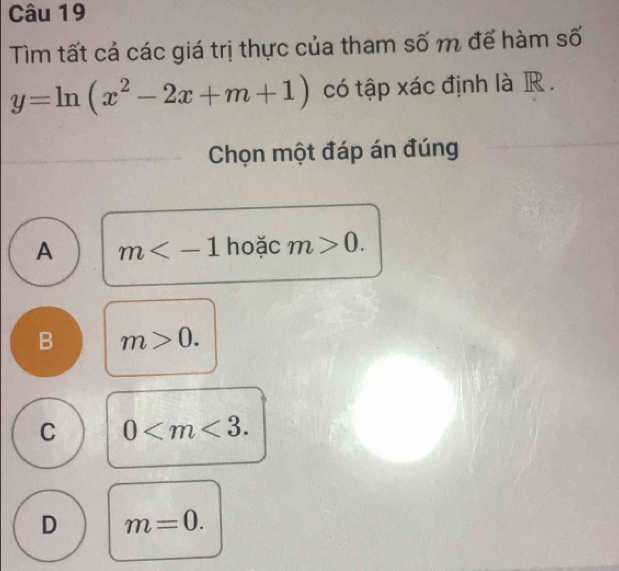 Tìm tất cả các giá trị thực của tham số m để hàm số
y=ln (x^2-2x+m+1) có tập xác định là R .
Chọn một đáp án đúng
A m hoặc m>0.
B m>0.
C 0 .
D m=0.