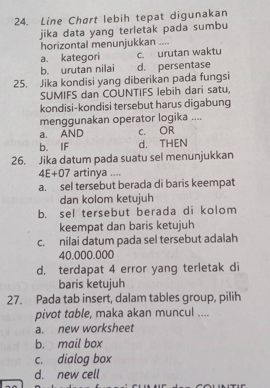 Line Chart lebih tepat digunakan
jika data yang terletak pada sumbu
horizontal menunjukkan ....
a. kategori c. urutan waktu
b. urutan nilai d. persentase
25. Jika kondisi yang diberikan pada fungsi
SUMIFS dan COUNTIFS lebih dari satu,
kondisi-kondisi tersebut harus digabung
menggunakan operator logika ....
a. AND C. OR
b. IF d. THEN
26. Jika datum pada suatu sel menunjukkan
4E+07 artinya ....
a. sel tersebut berada di baris keempat
dan kolom ketujuh
b. sel tersebut berada di kolom
keempat dan baris ketujuh
c. nilai datum pada sel tersebut adalah
40.000.000
d. terdapat 4 error yang terletak di
baris ketujuh
27. Pada tab insert, dalam tables group, pilih
pivot table, maka akan muncul ....
a. new worksheet
b. mail box
c. dialog box
d. new cell