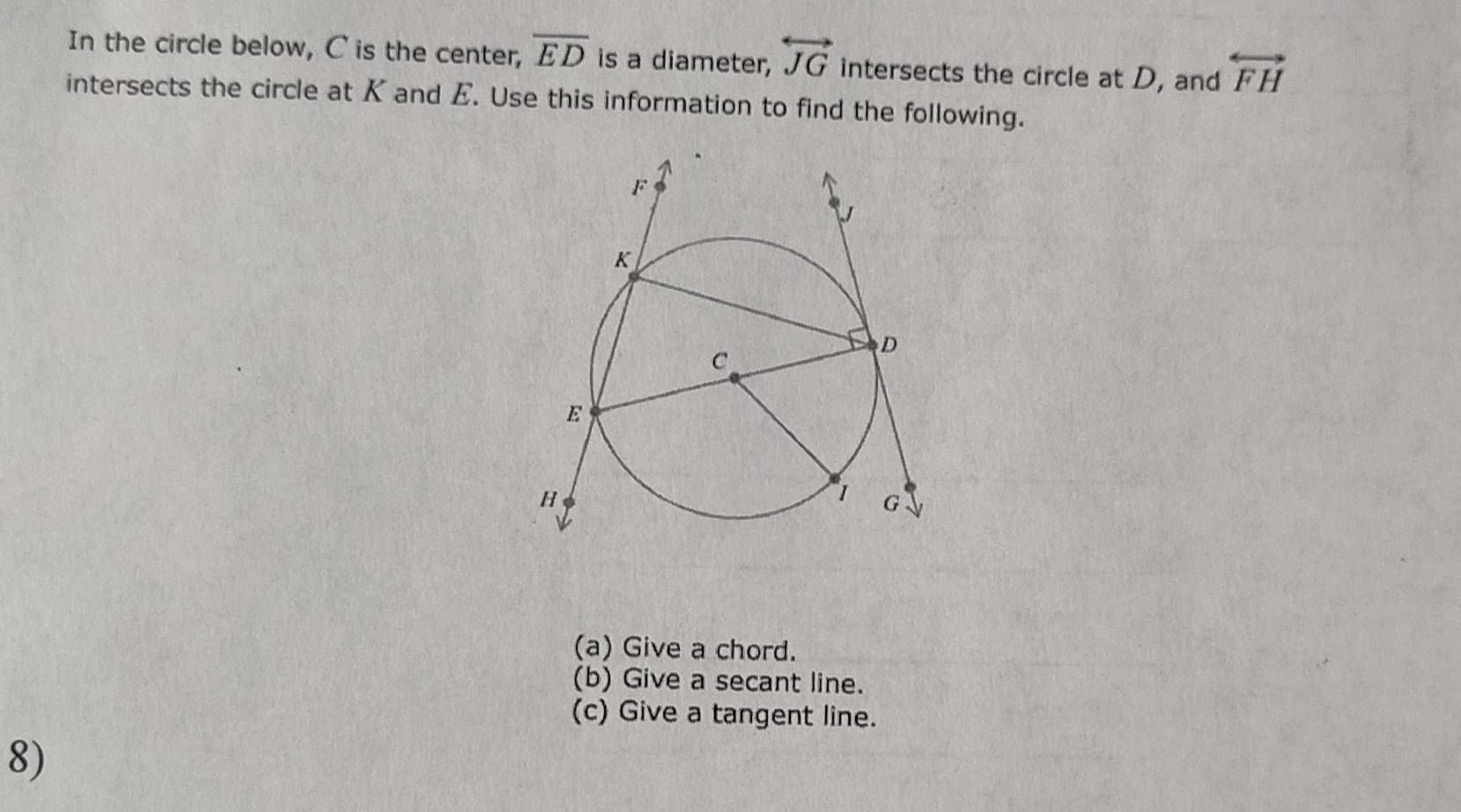 In the circle below, C is the center, overline ED is a diameter, overleftrightarrow JG intersects the circle at D, and overleftrightarrow FH
intersects the circle at K and E. Use this information to find the following. 
(a) Give a chord. 
(b) Give a secant line. 
(c) Give a tangent line. 
8)