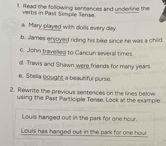 Read the following sentences and underline the 
verbs in Past Simple Tense. 
a. Mary played with dolls every day. 
b. James enjoyed riding his bike since he was a child. 
c. John travelled to Cancun several times. 
d. Travis and Shawn were friends for many years. 
e. Stella bought a beautiful purse. 
2. Rewrite the previous sentences on the lines below 
using the Past Participle Tense. Look at the example: 
Louis hanged out in the park for one hour. 
Louis has hanged out in the park for one hour.