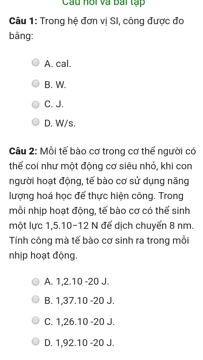 Cầu hồi và bái tạp
Câu 1: Trong hệ đơn vị SI, công được đo
bằng:
A. cal.
B. W.
C. J.
D. W/s.
Câu 2: Mỗi tế bào cơ trong cơ thể người có
thể coi như một động cơ siêu nhỏ, khi con
người hoạt động, tế bào cơ sử dụng năng
lượng hoá học để thực hiện công. Trong
mỗi nhịp hoạt động, tế bào cơ có thể sinh
một lực 1, 5. 10 - 12 N để dịch chuyển 8 nm.
Tính công mà tế bào cơ sinh ra trong mỗi
nhịp hoạt động.
A. 1, 2. 10 - 20 J.
B. 1, 37. 10 - 20 J.
C. 1, 26. 10 -20 J.
D. 1,92. 10 -20 J.