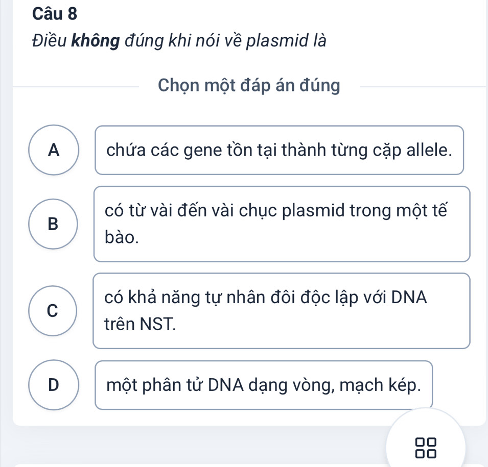 Điều không đúng khi nói về plasmid là
Chọn một đáp án đúng
A chứa các gene tồn tại thành từng cặp allele.
có từ vài đến vài chục plasmid trong một tế
B
bào.
có khả năng tự nhân đôi độc lập với DNA
C
trên NST.
D một phân tử DNA dạng vòng, mạch kép.