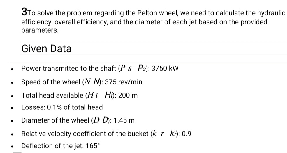 3To solve the problem regarding the Pelton wheel, we need to calculate the hydraulic 
efficiency, overall efficiency, and the diameter of each jet based on the provided 
parameters. 
Given Data 
Power transmitted to the shaft (Ps Ps): 3750 kW
Speed of the wheel (N N): 375 rev/min
Total head available (H t H₁): 200 m
Losses: 0.1% of total head 
Diameter of the wheel (D D): 1.45 m
Relative velocity coefficient of the bucket (krκ): 0.9
Deflection of the jet: 165°