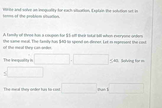 Write and solve an inequality for each situation. Explain the solution set in 
terms of the problem situation. 
A family of three has a coupon for $5 off their total bill when everyone orders 
the same meal. The family has $40 to spend on dinner. Let m represent the cost 
of the meal they can order. 
The inequality is □ · □ ≤ 40 Solving for m
≤ □
The meal they order has to cost □ than $□