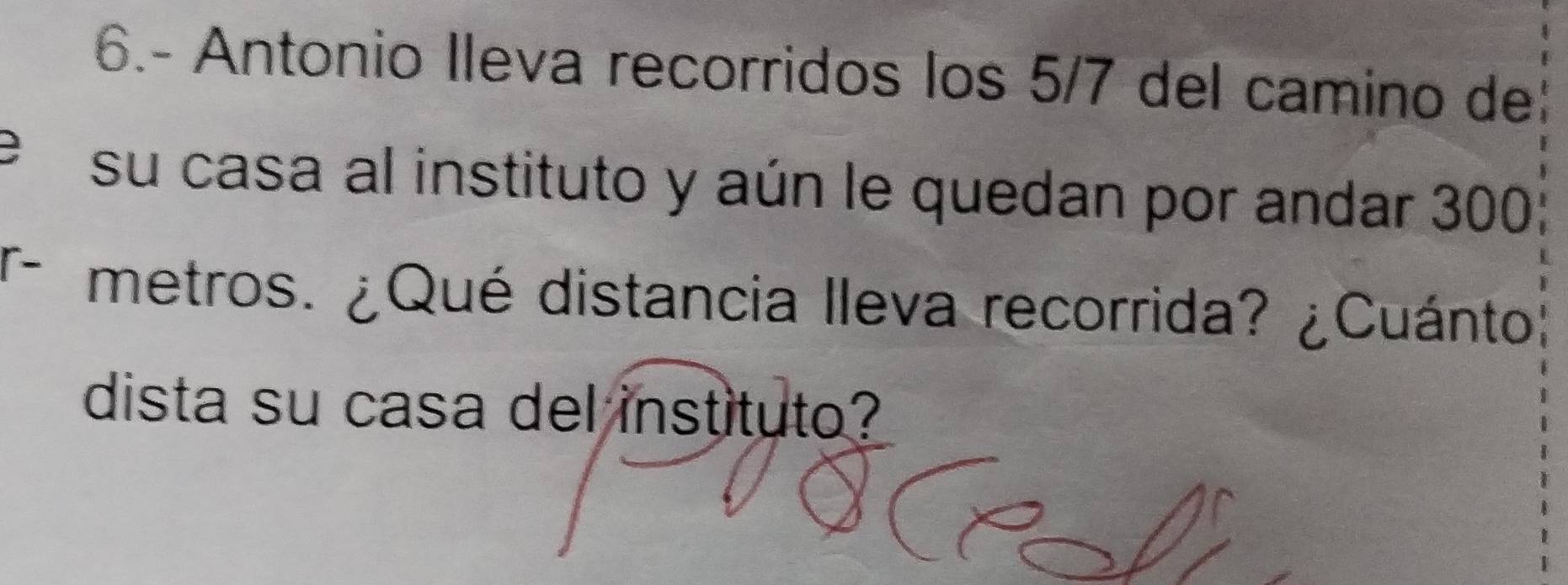 6.- Antonio Ileva recorridos los 5/7 del camino de 
e su casa al instituto y aún le quedan por andar 300
T metros. ¿Qué distancia lleva recorrida? ¿Cuánto 
dista su casa del instituto?