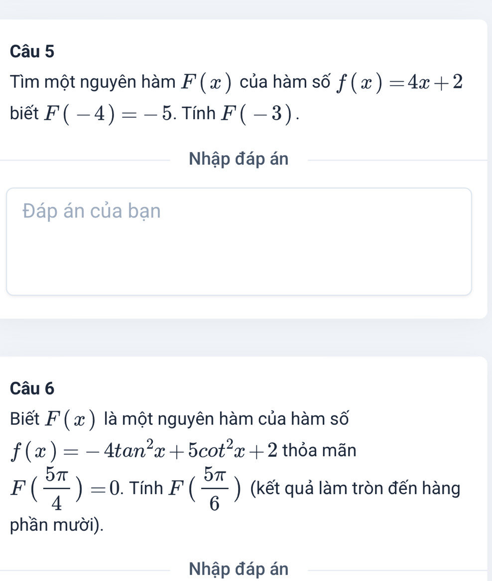 Tìm một nguyên hàm F(x) của hàm số f(x)=4x+2
biết F(-4)=-5. Tính F(-3). 
Nhập đáp án 
Đáp án của bạn 
Câu 6 
Biết F(x) là một nguyên hàm của hàm số
f(x)=-4tan^2x+5cot^2x+2 thỏa mãn
F( 5π /4 )=0. . Tính F( 5π /6 ) (kết quả làm tròn đến hàng 
phần mười). 
Nhập đáp án